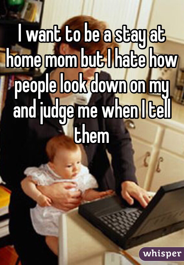 I want to be a stay at home mom but I hate how people look down on my and judge me when I tell them 