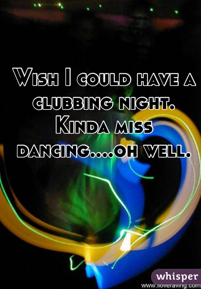 Wish I could have a clubbing night. Kinda miss dancing....oh well.