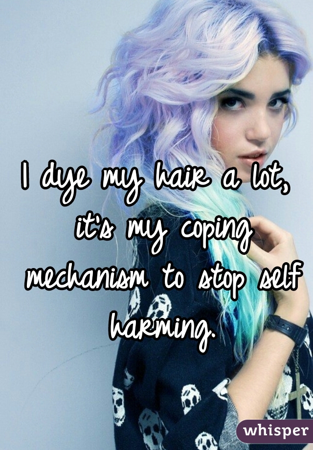 I dye my hair a lot, it's my coping mechanism to stop self harming.