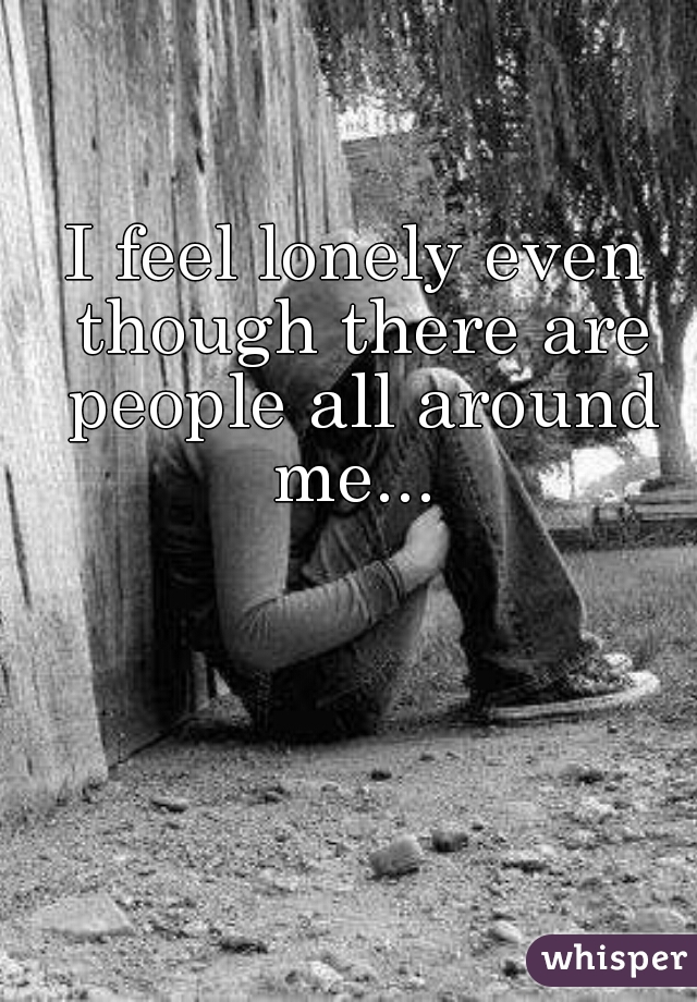 I feel lonely even though there are people all around me... 