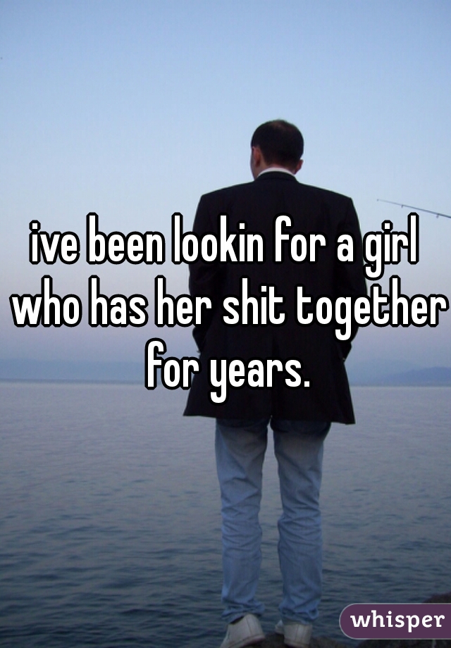ive been lookin for a girl who has her shit together for years.