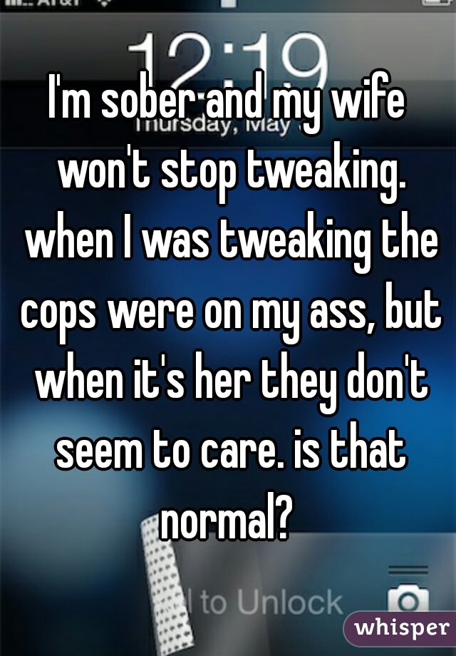 I'm sober and my wife won't stop tweaking. when I was tweaking the cops were on my ass, but when it's her they don't seem to care. is that normal? 