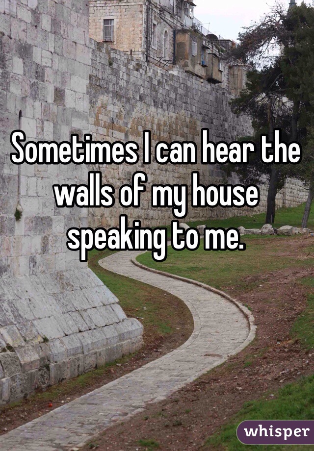 Sometimes I can hear the walls of my house speaking to me.
