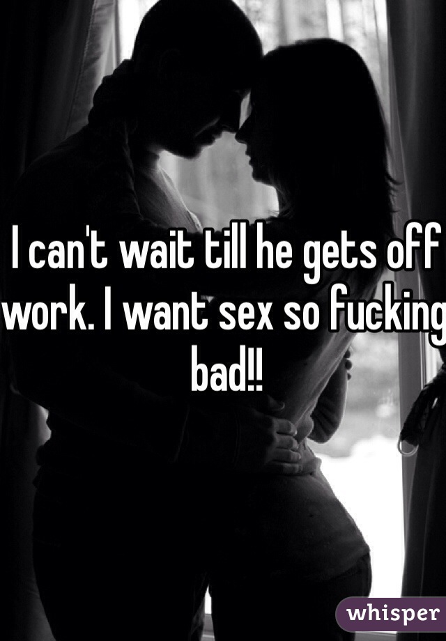 I can't wait till he gets off work. I want sex so fucking bad!!

