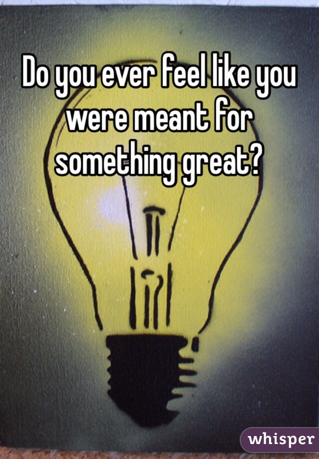 Do you ever feel like you were meant for something great? 
