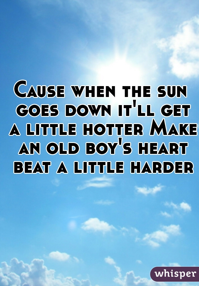Cause when the sun goes down it'll get a little hotter Make an old boy's heart beat a little harder