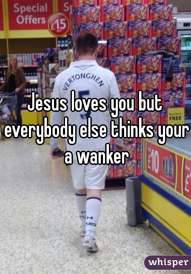 Jesus loves you but everybody else thinks your a wanker