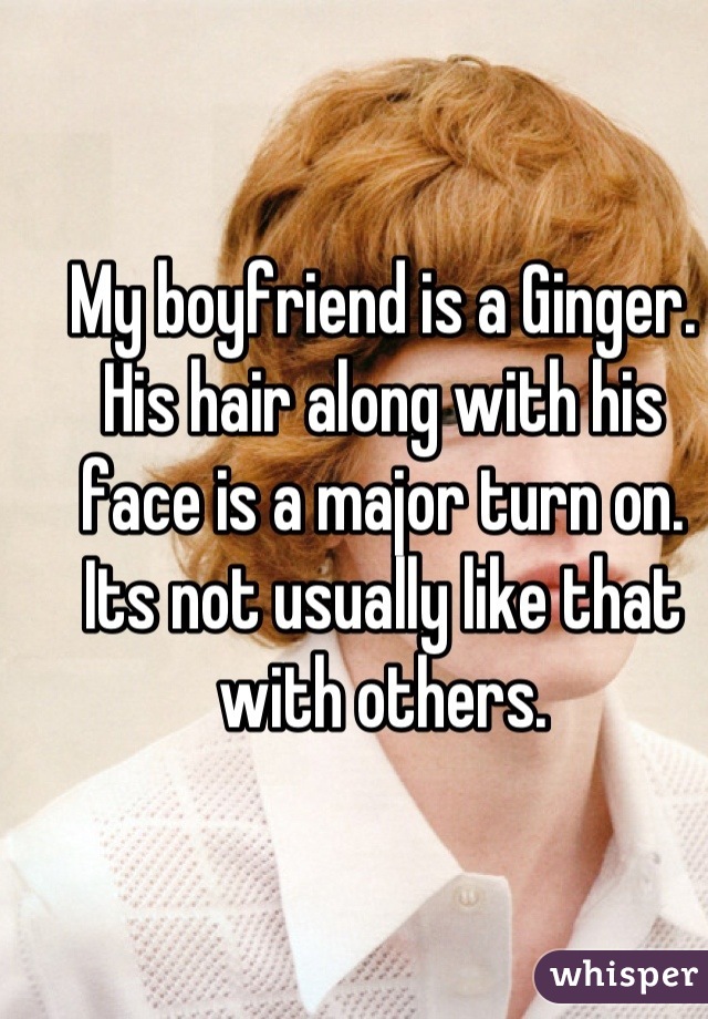 My boyfriend is a Ginger.
His hair along with his face is a major turn on.
Its not usually like that with others.