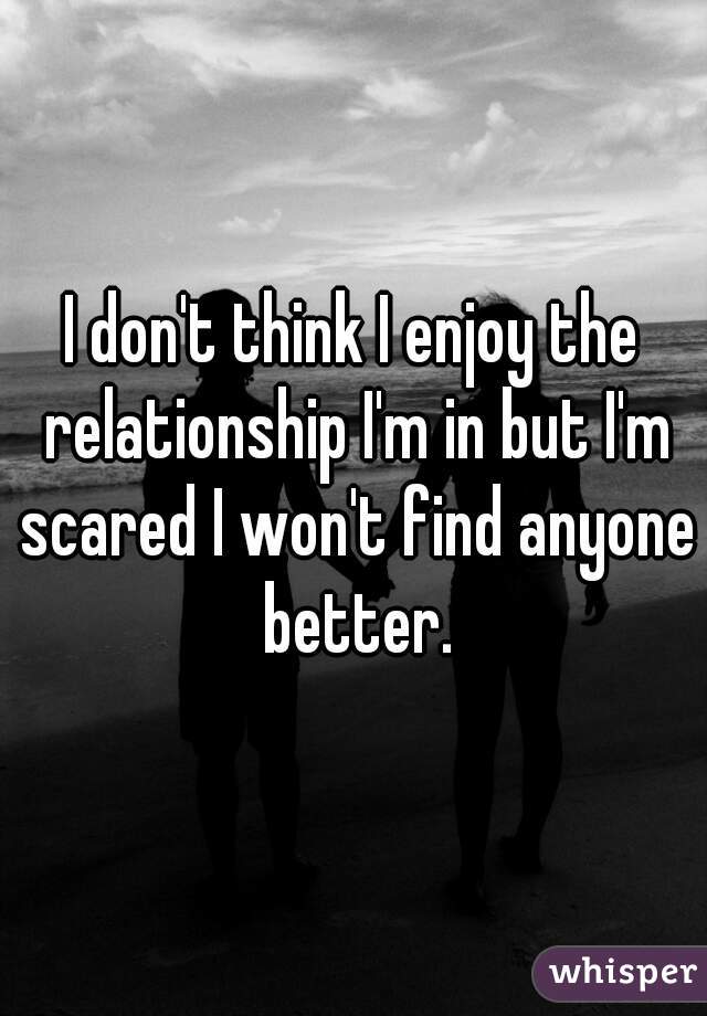 I don't think I enjoy the relationship I'm in but I'm scared I won't find anyone better.