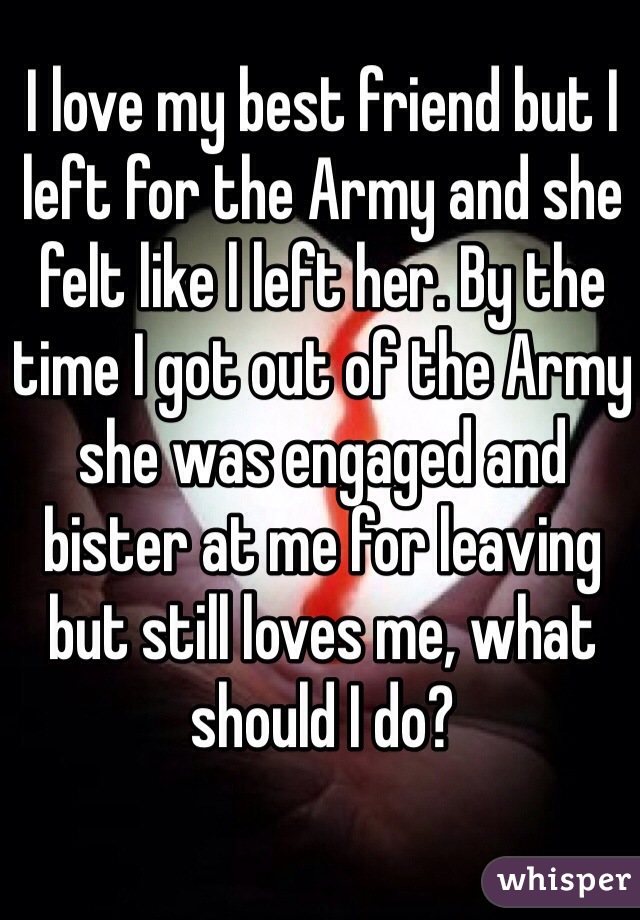 I love my best friend but I left for the Army and she felt like l left her. By the time I got out of the Army she was engaged and bister at me for leaving but still loves me, what should I do?
