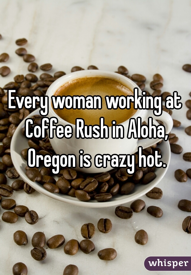 Every woman working at Coffee Rush in Aloha, Oregon is crazy hot.