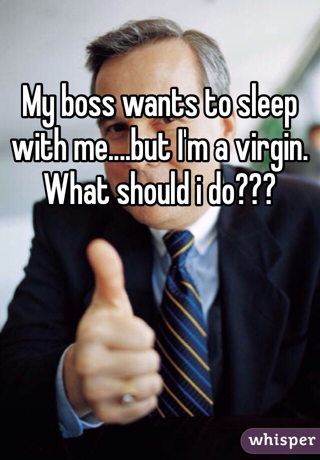 My boss wants to sleep with me....but I'm a virgin. What should i do???