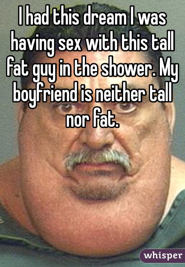 I had this dream I was having sex with this tall fat guy in the shower. My boyfriend is neither tall nor fat.