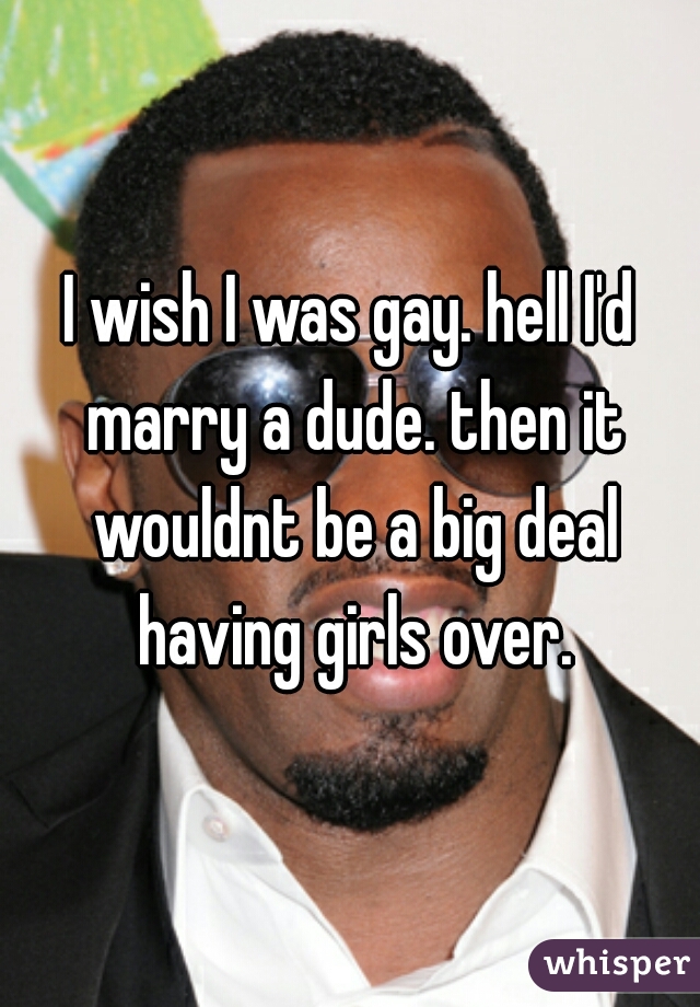 I wish I was gay. hell I'd marry a dude. then it wouldnt be a big deal having girls over.