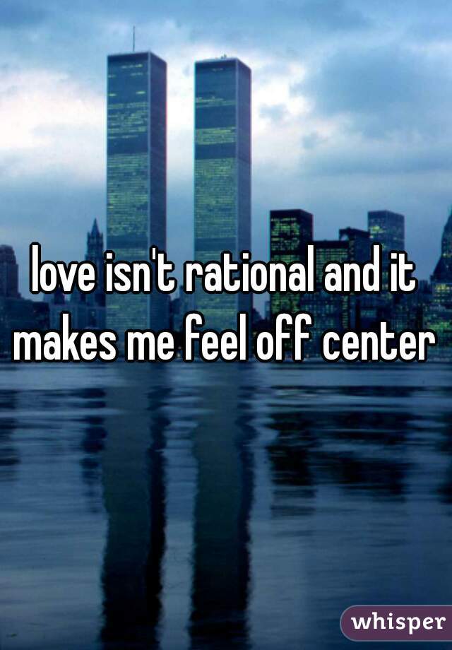 love isn't rational and it makes me feel off center 