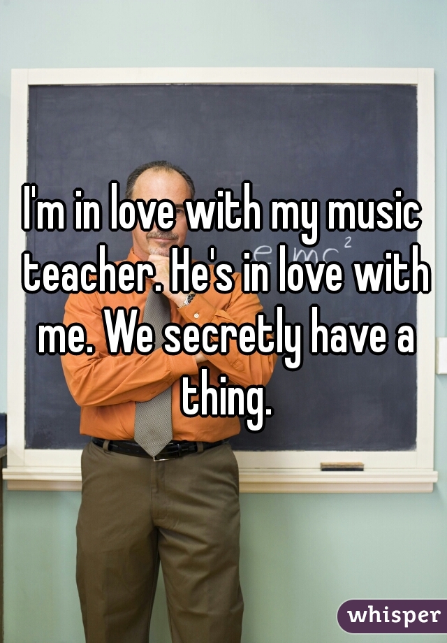 I'm in love with my music teacher. He's in love with me. We secretly have a thing.
