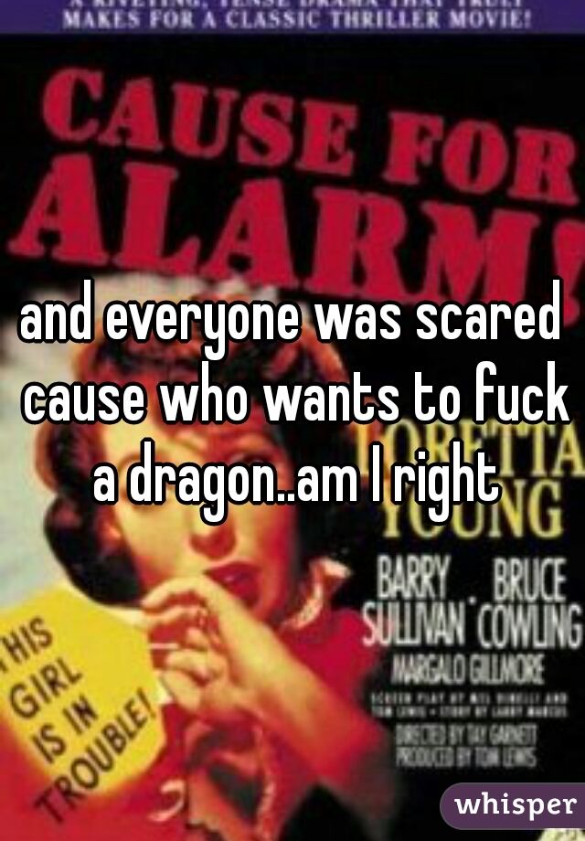 and everyone was scared cause who wants to fuck a dragon..am I right