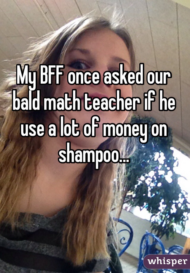 My BFF once asked our bald math teacher if he use a lot of money on shampoo... 