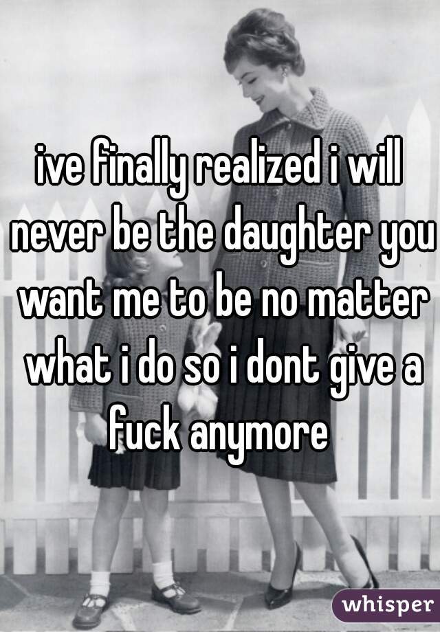ive finally realized i will never be the daughter you want me to be no matter what i do so i dont give a fuck anymore 