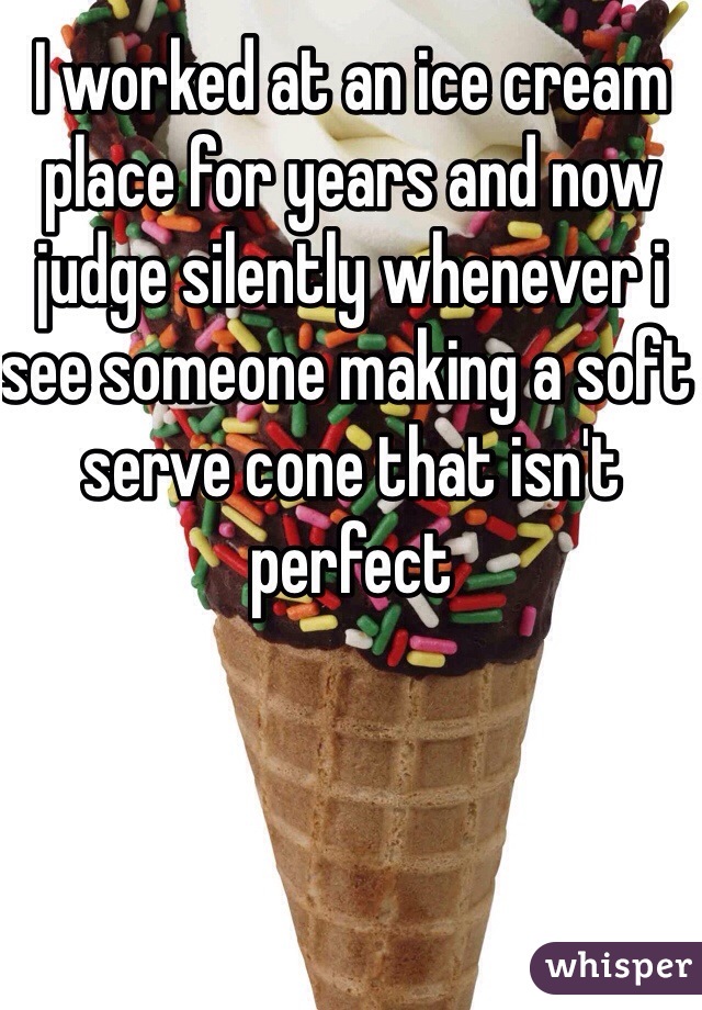 I worked at an ice cream place for years and now judge silently whenever i see someone making a soft serve cone that isn't perfect