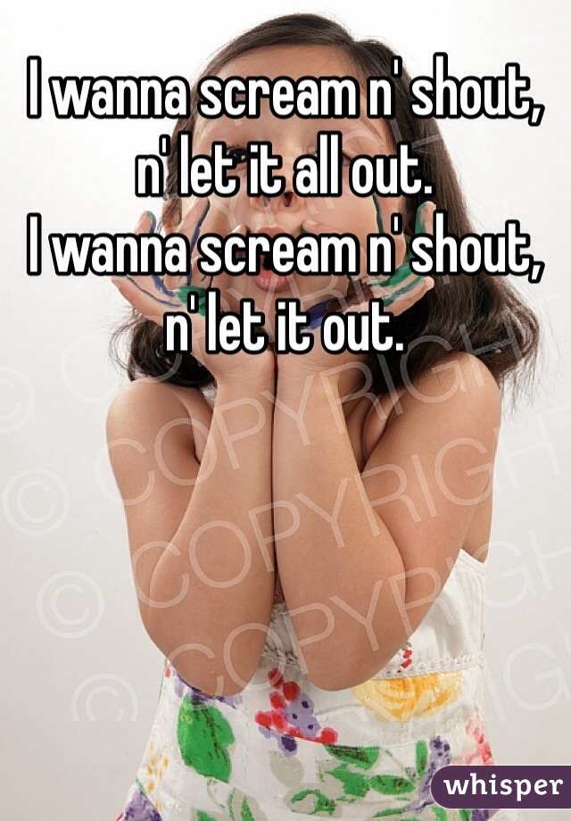 I wanna scream n' shout, n' let it all out.
I wanna scream n' shout, n' let it out. 