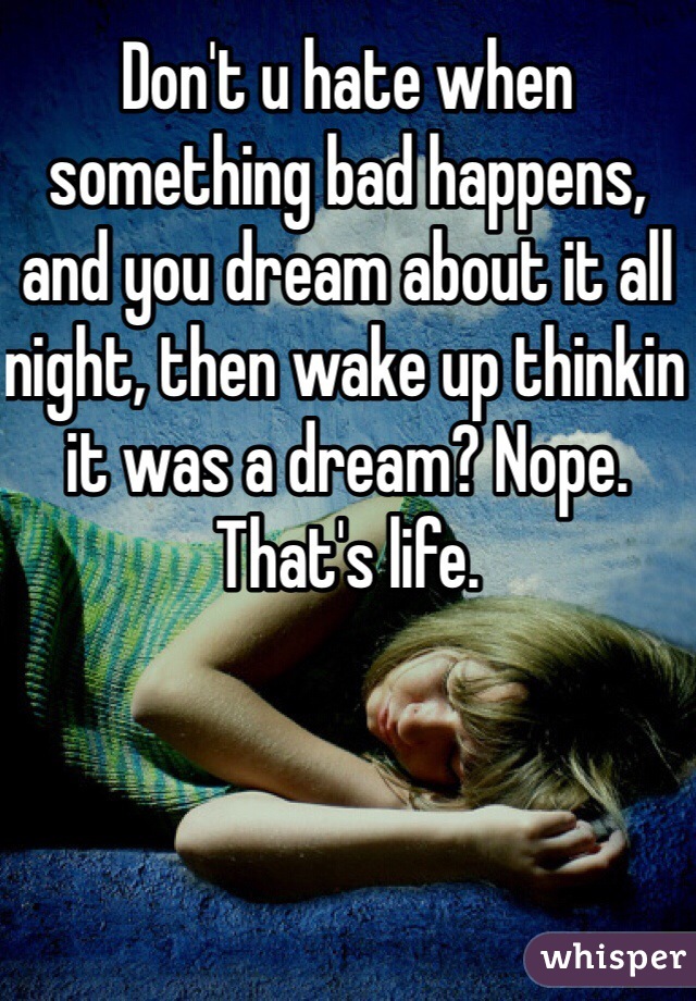 Don't u hate when something bad happens, and you dream about it all night, then wake up thinkin it was a dream? Nope. That's life. 