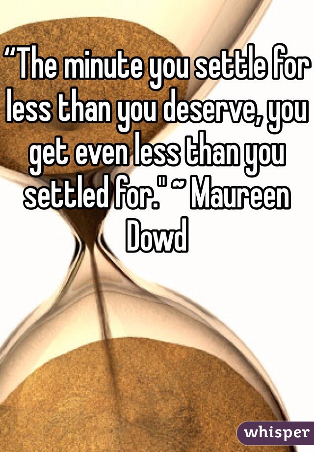 
“The minute you settle for less than you deserve, you get even less than you settled for." ~ Maureen Dowd