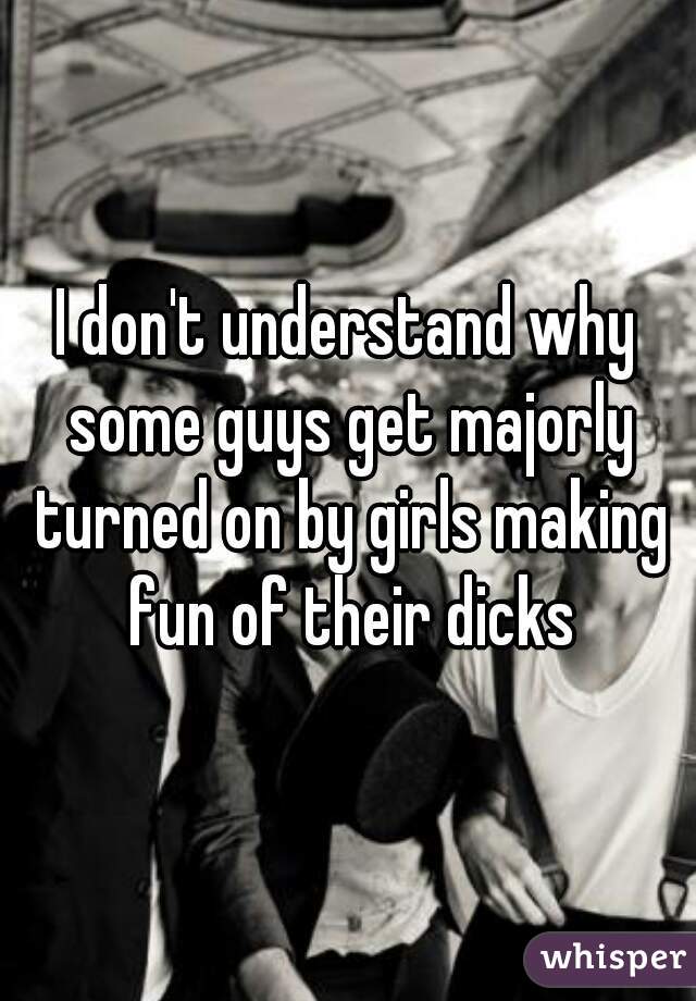I don't understand why some guys get majorly turned on by girls making fun of their dicks