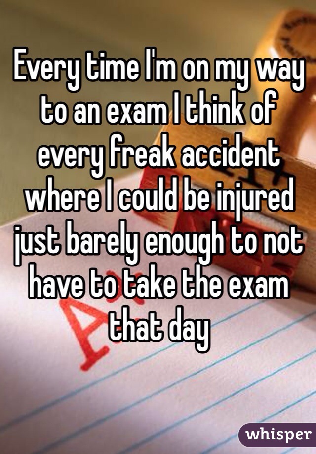 Every time I'm on my way to an exam I think of every freak accident where I could be injured just barely enough to not have to take the exam that day 