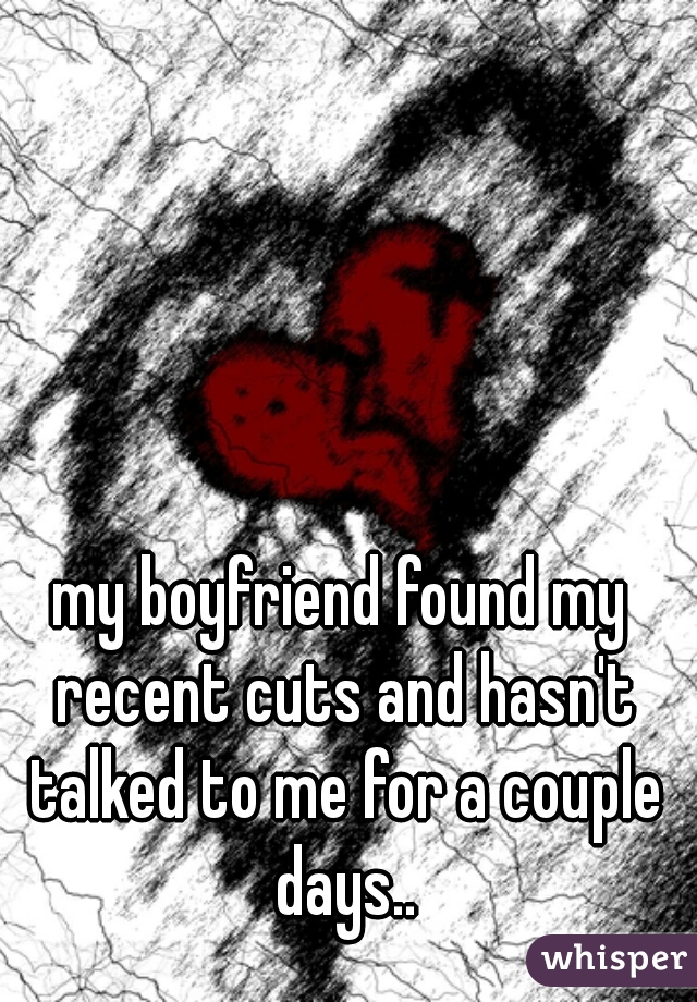my boyfriend found my recent cuts and hasn't talked to me for a couple days..