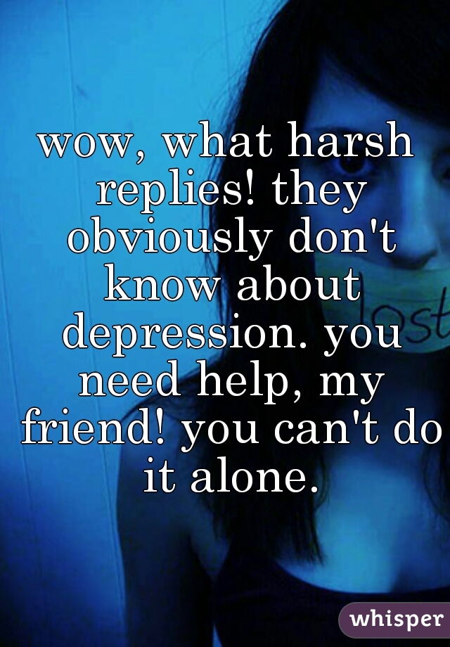 wow, what harsh replies! they obviously don't know about depression. you need help, my friend! you can't do it alone.