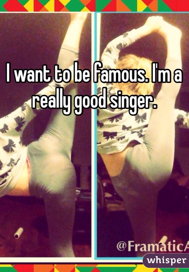 I want to be famous. I'm a really good singer. 