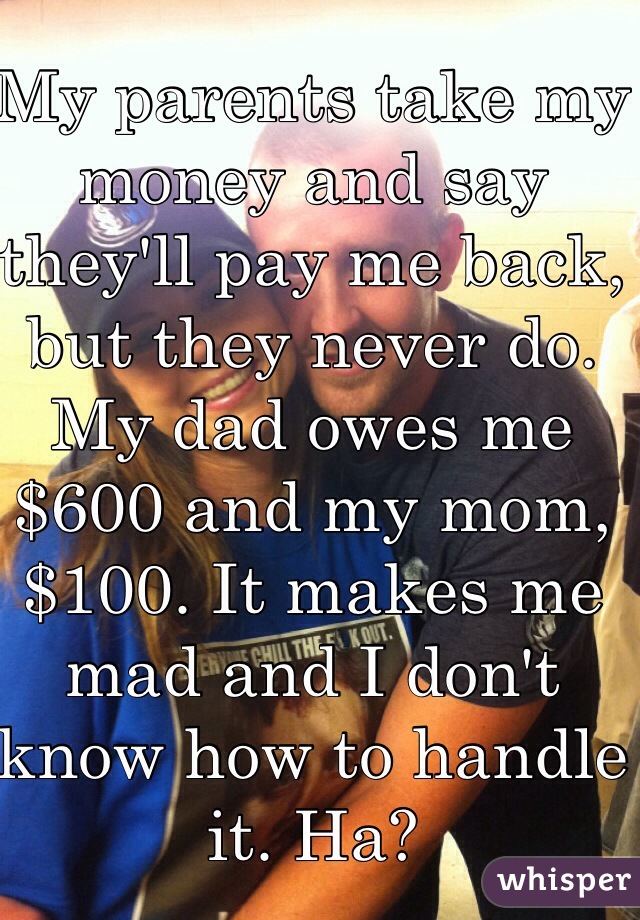 My parents take my money and say they'll pay me back, but they never do. My dad owes me $600 and my mom, $100. It makes me mad and I don't know how to handle it. Ha?