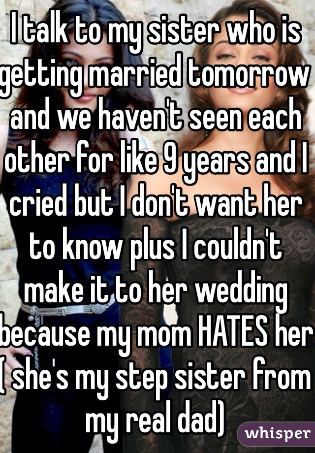 I talk to my sister who is getting married tomorrow and we haven't seen each other for like 9 years and I cried but I don't want her to know plus I couldn't make it to her wedding because my mom HATES her ( she's my step sister from my real dad)