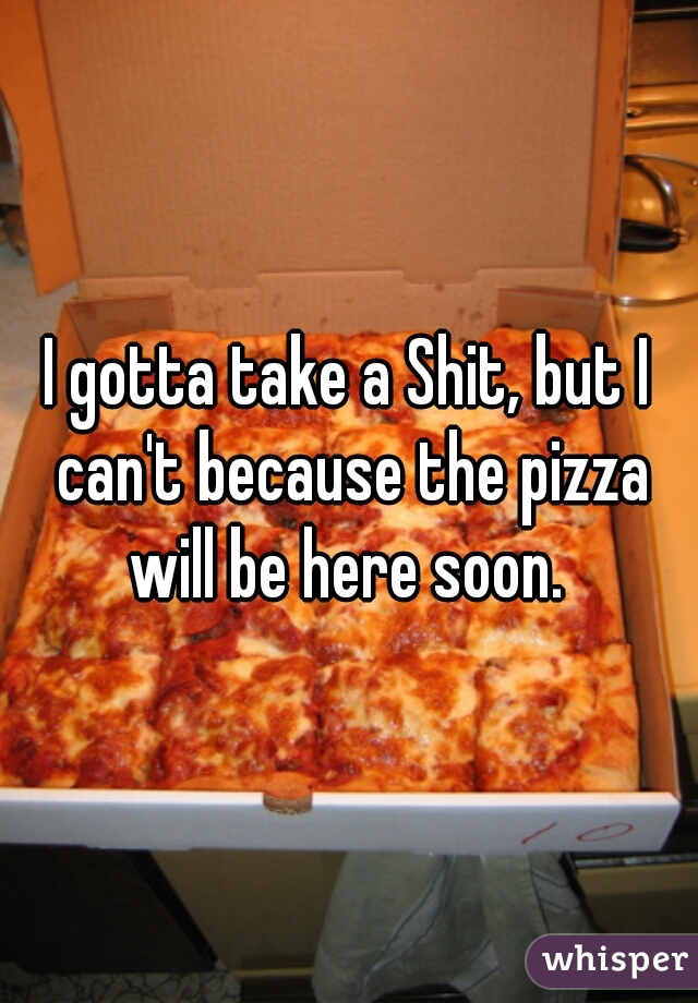 I gotta take a Shit, but I can't because the pizza will be here soon. 
