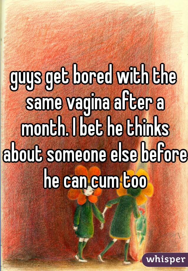 guys get bored with the same vagina after a month. I bet he thinks about someone else before he can cum too