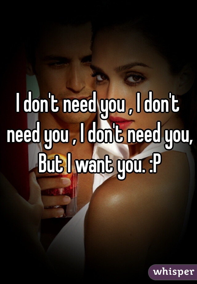 I don't need you , I don't need you , I don't need you, But I want you. :P