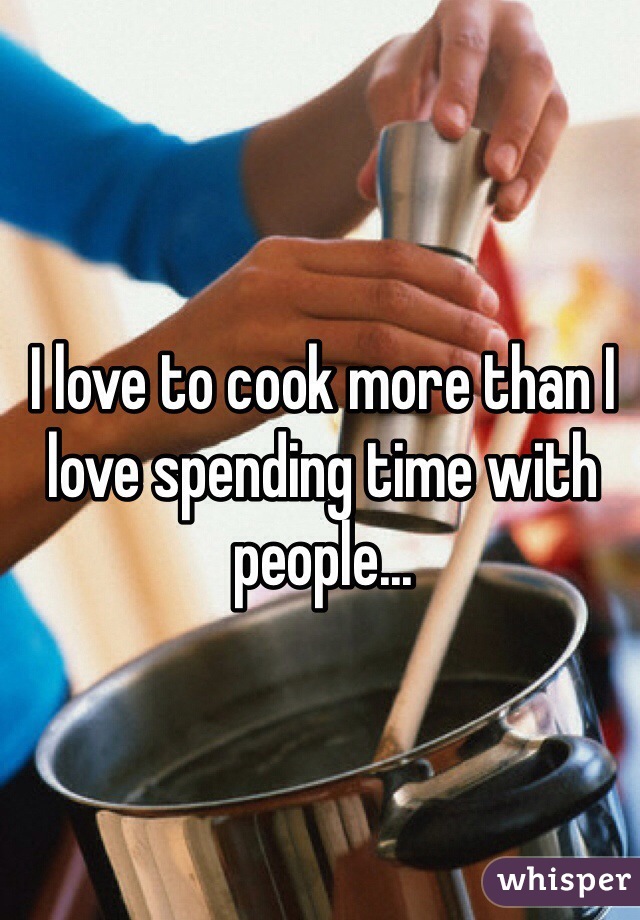 I love to cook more than I love spending time with people...