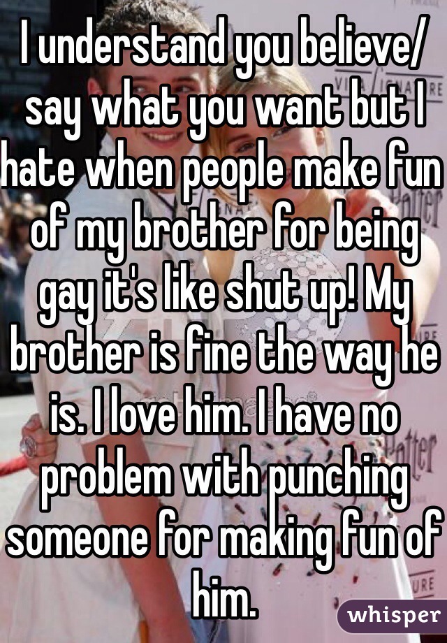 I understand you believe/say what you want but I hate when people make fun of my brother for being gay it's like shut up! My brother is fine the way he is. I love him. I have no problem with punching someone for making fun of him.