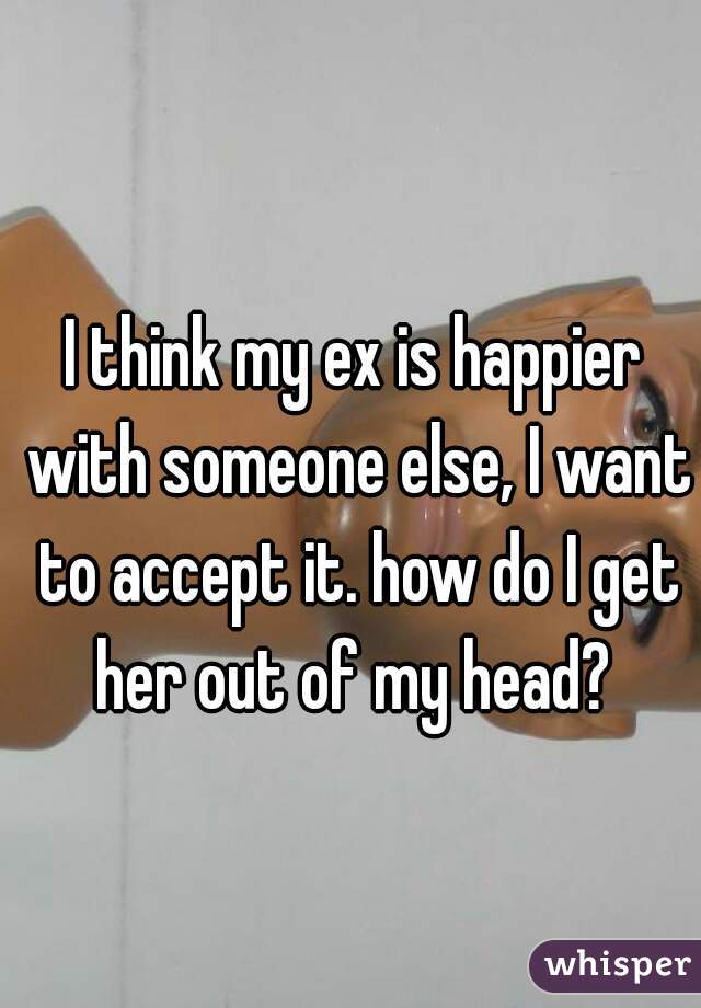 I think my ex is happier with someone else, I want to accept it. how do I get her out of my head? 