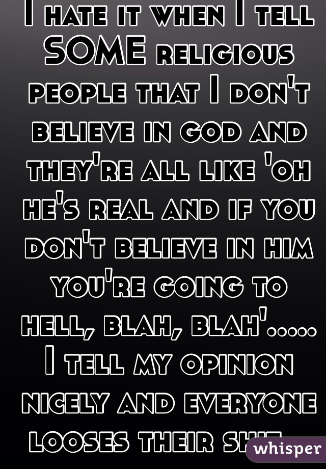 I hate it when I tell SOME religious people that I don't believe in god and they're all like 'oh he's real and if you don't believe in him you're going to hell, blah, blah'..... I tell my opinion nicely and everyone looses their shit... 