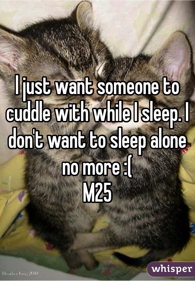 I just want someone to cuddle with while I sleep. I don't want to sleep alone no more :(
M25