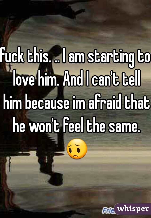 fuck this. .. I am starting to love him. And I can't tell him because im afraid that he won't feel the same. 😔 