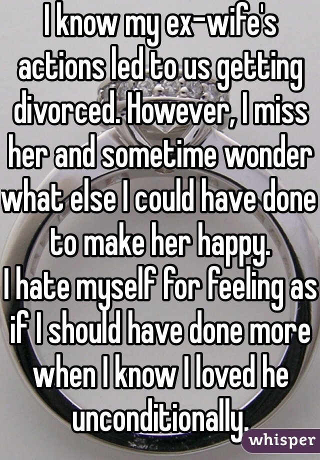 I know my ex-wife's actions led to us getting divorced. However, I miss her and sometime wonder what else I could have done to make her happy. 
I hate myself for feeling as if I should have done more when I know I loved he unconditionally. 