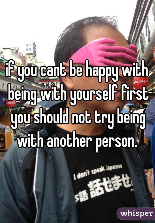if you cant be happy with being with yourself first you should not try being with another person. 