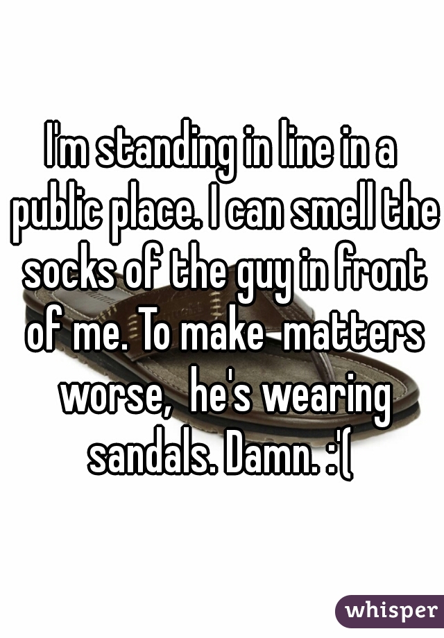 I'm standing in line in a public place. I can smell the socks of the guy in front of me. To make  matters worse,  he's wearing sandals. Damn. :'( 