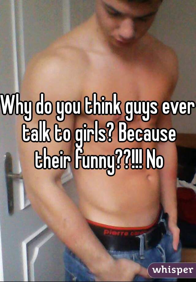 Why do you think guys ever talk to girls? Because their funny??!!! No