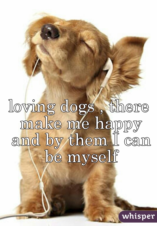 loving dogs , there make me happy and by them I can be myself