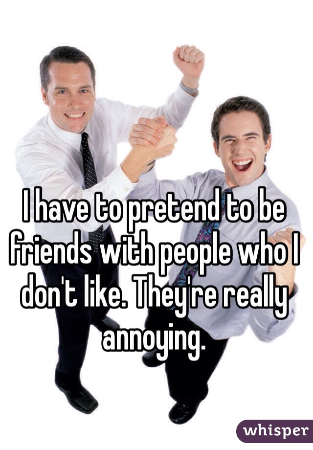 I have to pretend to be friends with people who I don't like. They're really annoying. 