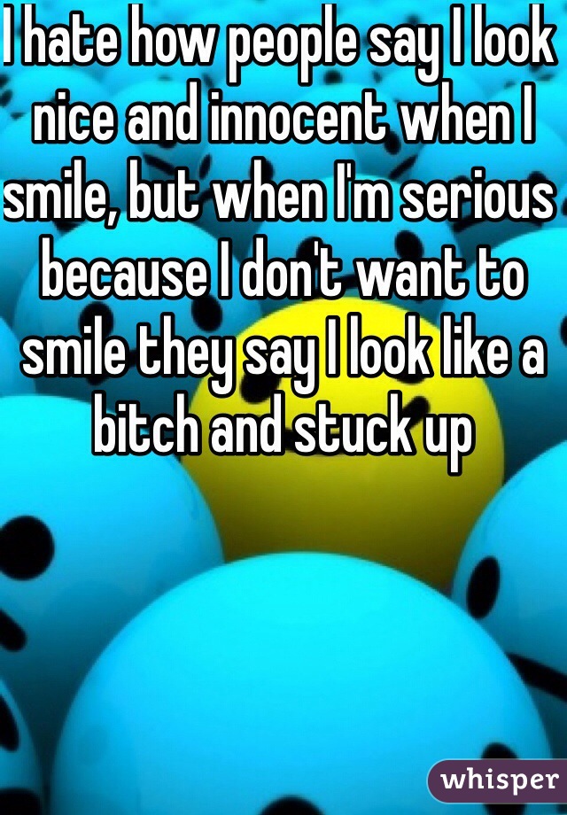 I hate how people say I look nice and innocent when I smile, but when I'm serious because I don't want to smile they say I look like a bitch and stuck up